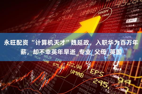 永旺配资 “计算机天才”魏延政，入职华为百万年薪，却不幸英年早逝_专业_父母_英国