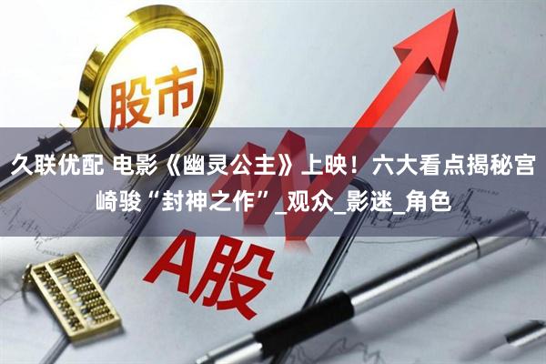 久联优配 电影《幽灵公主》上映！六大看点揭秘宫崎骏“封神之作”_观众_影迷_角色