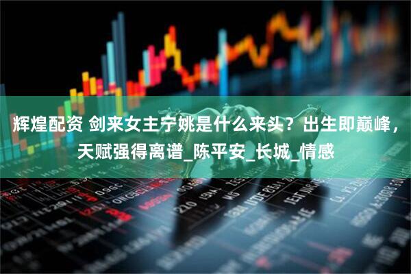 辉煌配资 剑来女主宁姚是什么来头？出生即巅峰，天赋强得离谱_陈平安_长城_情感