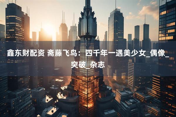 鑫东财配资 斋藤飞鸟：四千年一遇美少女_偶像_突破_杂志