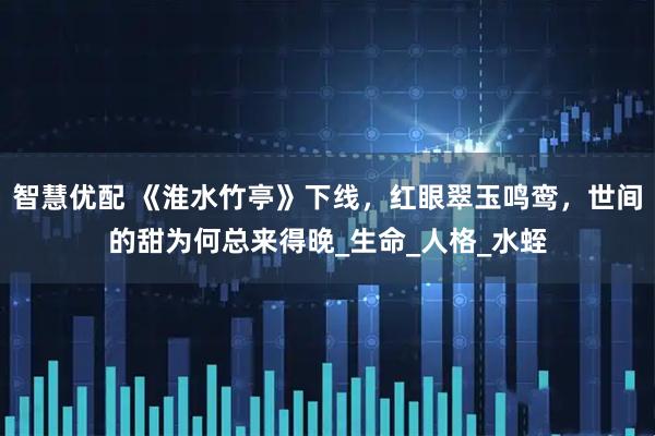 智慧优配 《淮水竹亭》下线，红眼翠玉鸣鸾，世间的甜为何总来得晚_生命_人格_水蛭