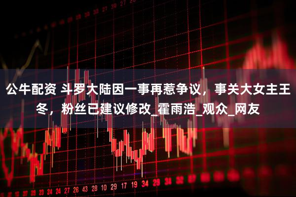 公牛配资 斗罗大陆因一事再惹争议，事关大女主王冬，粉丝已建议修改_霍雨浩_观众_网友