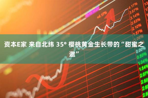 资本E家 来自北纬 35° 樱桃黄金生长带的“甜蜜之邀”