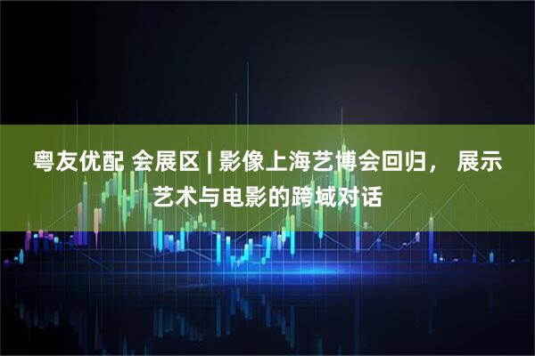 粤友优配 会展区 | 影像上海艺博会回归， 展示艺术与电影的跨域对话