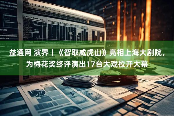 益通网 演界｜《智取威虎山》亮相上海大剧院，为梅花奖终评演出17台大戏拉开大幕
