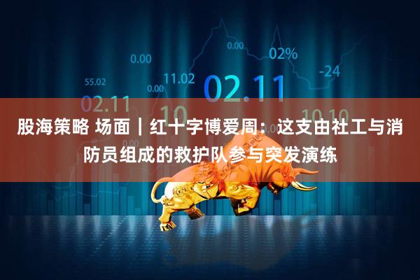 股海策略 场面｜红十字博爱周：这支由社工与消防员组成的救护队参与突发演练