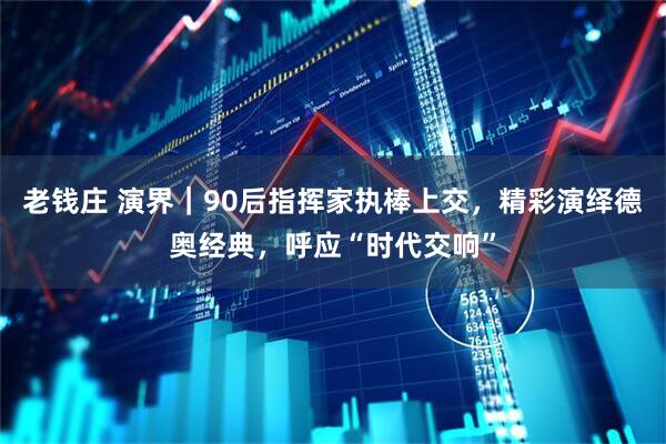老钱庄 演界｜90后指挥家执棒上交，精彩演绎德奥经典，呼应“时代交响”