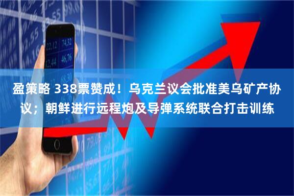 盈策略 338票赞成！乌克兰议会批准美乌矿产协议；朝鲜进行远程炮及导弹系统联合打击训练