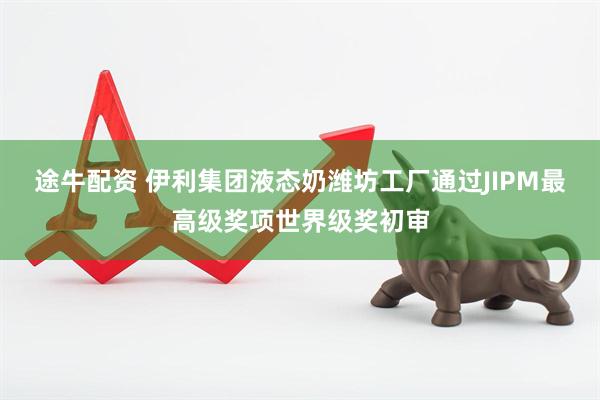 途牛配资 伊利集团液态奶潍坊工厂通过JIPM最高级奖项世界级奖初审