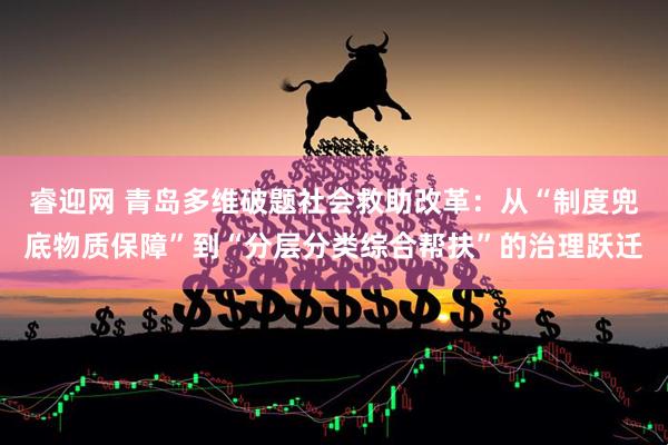 睿迎网 青岛多维破题社会救助改革：从“制度兜底物质保障”到“分层分类综合帮扶”的治理跃迁
