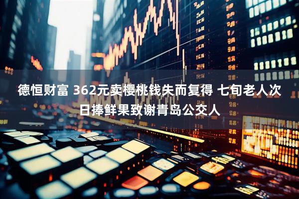 德恒财富 362元卖樱桃钱失而复得 七旬老人次日捧鲜果致谢青岛公交人