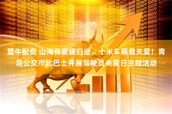 盟牛配资 山海有爱暖归途，十米车厢载关爱！青岛公交市北巴士开展驾驶员关爱日主题活动