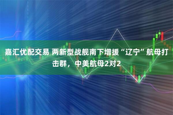 嘉汇优配交易 两新型战舰南下增援“辽宁”航母打击群，中美航母2对2