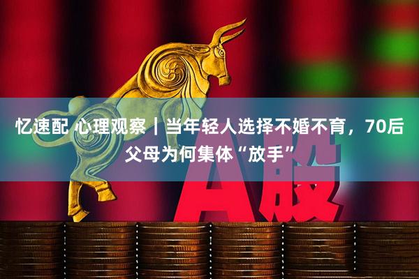 忆速配 心理观察｜当年轻人选择不婚不育，70后父母为何集体“放手”