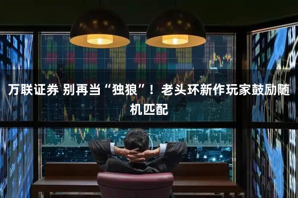 万联证券 别再当“独狼”！老头环新作玩家鼓励随机匹配