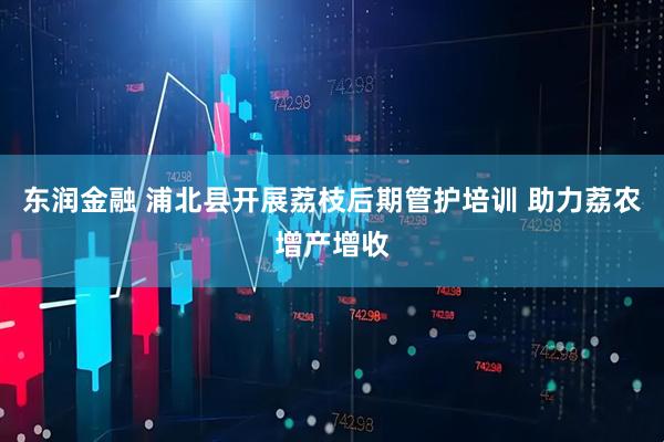东润金融 浦北县开展荔枝后期管护培训 助力荔农增产增收