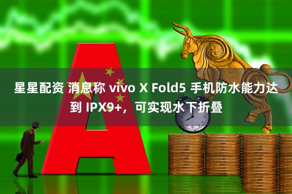 星星配资 消息称 vivo X Fold5 手机防水能力达到 IPX9+，可实现水下折叠