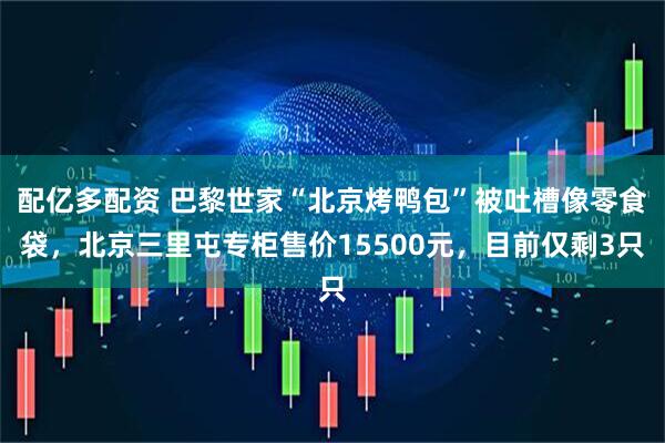 配亿多配资 巴黎世家“北京烤鸭包”被吐槽像零食袋，北京三里屯专柜售价15500元，目前仅剩3只