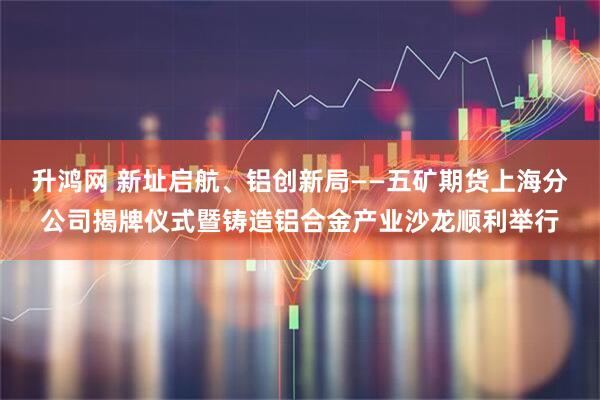 升鸿网 新址启航、铝创新局——五矿期货上海分公司揭牌仪式暨铸造铝合金产业沙龙顺利举行