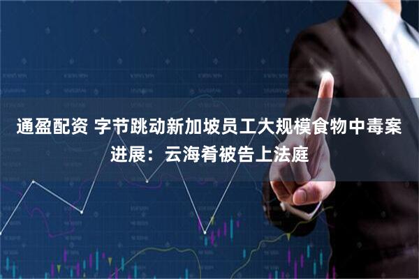 通盈配资 字节跳动新加坡员工大规模食物中毒案进展：云海肴被告上法庭