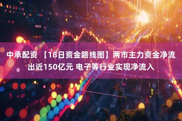 中承配资 【18日资金路线图】两市主力资金净流出近150亿元 电子等行业实现净流入