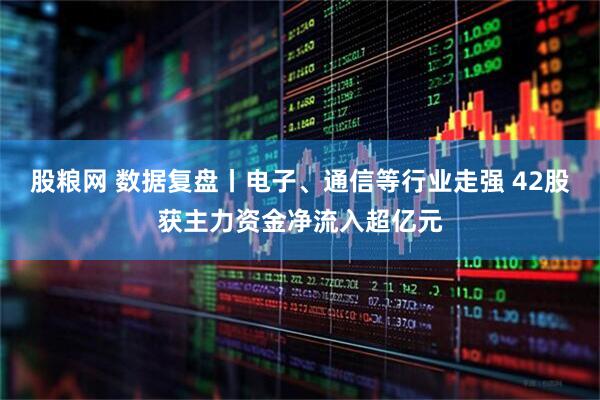 股粮网 数据复盘丨电子、通信等行业走强 42股获主力资金净流入超亿元