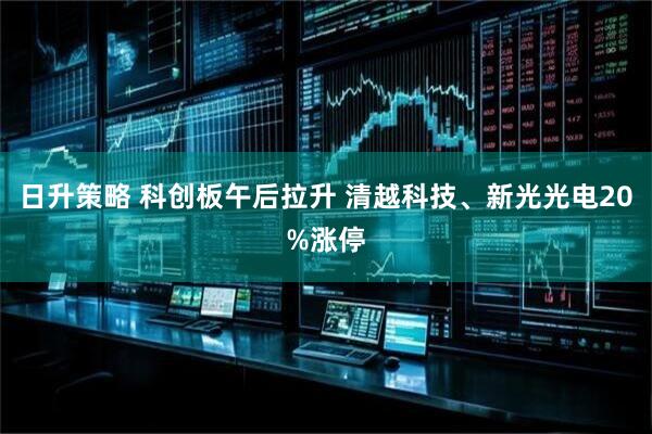 日升策略 科创板午后拉升 清越科技、新光光电20%涨停