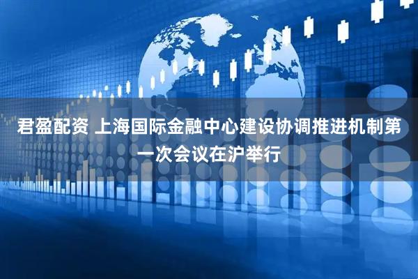 君盈配资 上海国际金融中心建设协调推进机制第一次会议在沪举行