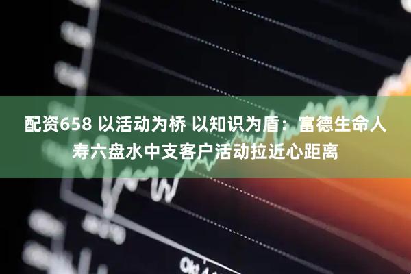 配资658 以活动为桥 以知识为盾：富德生命人寿六盘水中支客户活动拉近心距离