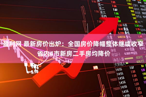 盈利网 最新房价出炉：全国房价降幅整体继续收窄 省内4市新房二手房均降价