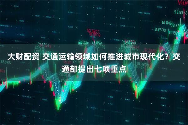 大财配资 交通运输领域如何推进城市现代化？交通部提出七项重点