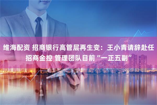 维海配资 招商银行高管层再生变：王小青请辞赴任招商金控 管理团队目前“一正五副”