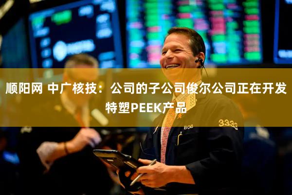 顺阳网 中广核技：公司的子公司俊尔公司正在开发特塑PEEK产品