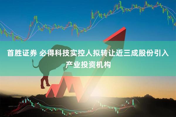 首胜证券 必得科技实控人拟转让近三成股份引入产业投资机构