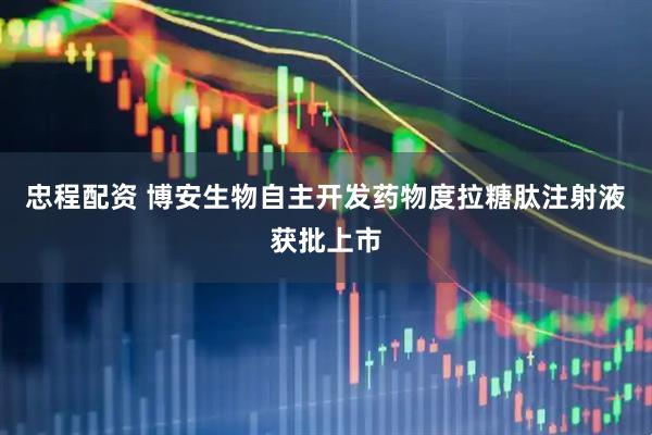 忠程配资 博安生物自主开发药物度拉糖肽注射液获批上市