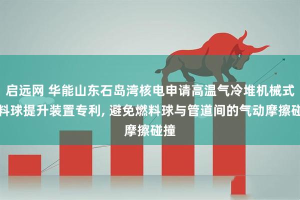 启远网 华能山东石岛湾核电申请高温气冷堆机械式燃料球提升装置专利, 避免燃料球与管道间的气动摩擦碰撞