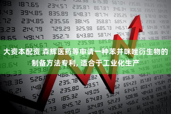 大资本配资 森辉医药等申请一种苯并咪唑衍生物的制备方法专利, 适合于工业化生产