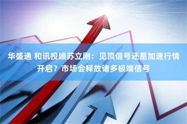 华盛通 和讯投顾苏立刚：见顶信号还是加速行情开启？市场会释放诸多极端信号