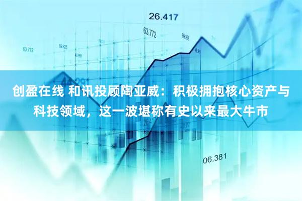 创盈在线 和讯投顾陶亚威：积极拥抱核心资产与科技领域，这一波堪称有史以来最大牛市