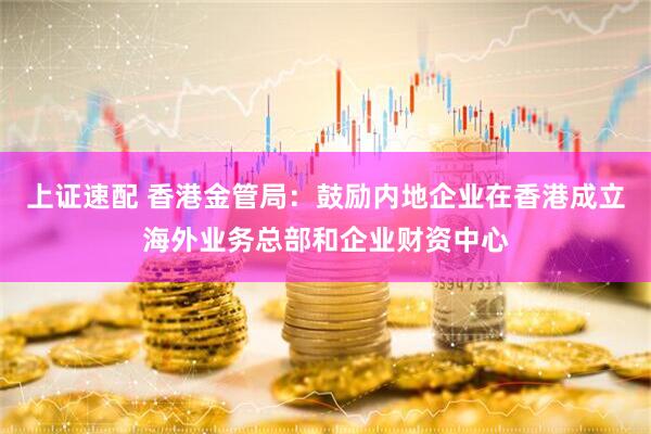 上证速配 香港金管局：鼓励内地企业在香港成立海外业务总部和企业财资中心