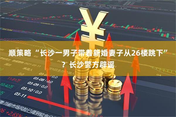 顺策略 “长沙一男子带着新婚妻子从26楼跳下”？长沙警方辟谣