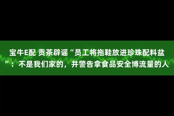 宝牛E配 贡茶辟谣“员工将拖鞋放进珍珠配料盆”：不是我们家的，并警告拿食品安全博流量的人