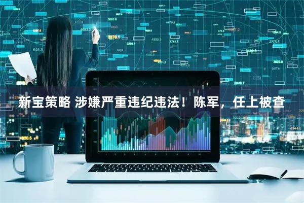新宝策略 涉嫌严重违纪违法！陈军，任上被查