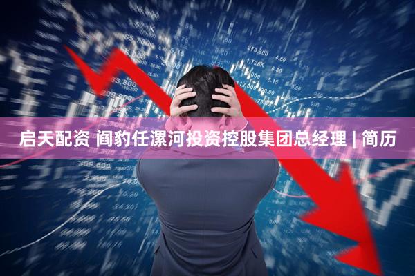 启天配资 阎豹任漯河投资控股集团总经理 | 简历