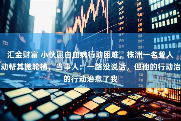 汇金财富 小伙患白血病行动困难，株洲一名聋人司机主动帮其搬轮椅，当事人：一路没说话，但他的行动治愈了我