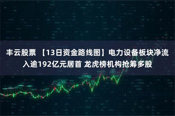 丰云股票 【13日资金路线图】电力设备板块净流入逾192亿元居首 龙虎榜机构抢筹多股