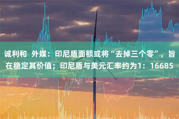 诚利和  外媒：印尼盾面额或将“去掉三个零”，旨在稳定其价值；印尼盾与美元汇率约为1：16685