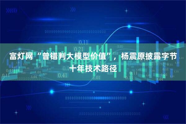 富灯网 “曾错判大模型价值”，杨震原披露字节十年技术路径