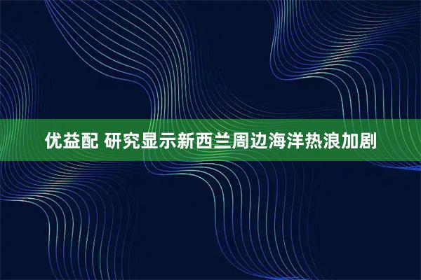 优益配 研究显示新西兰周边海洋热浪加剧