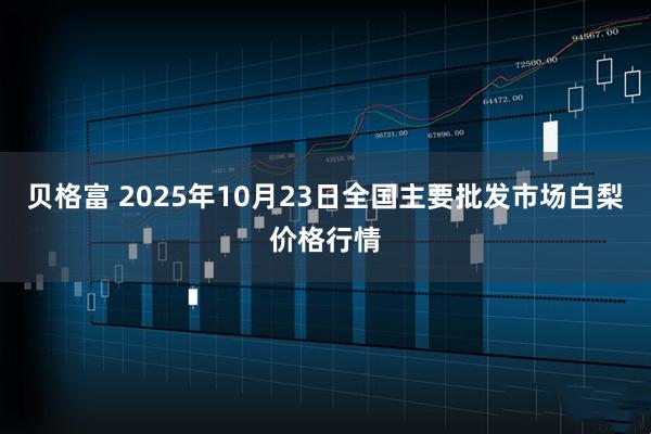 贝格富 2025年10月23日全国主要批发市场白梨价格行情